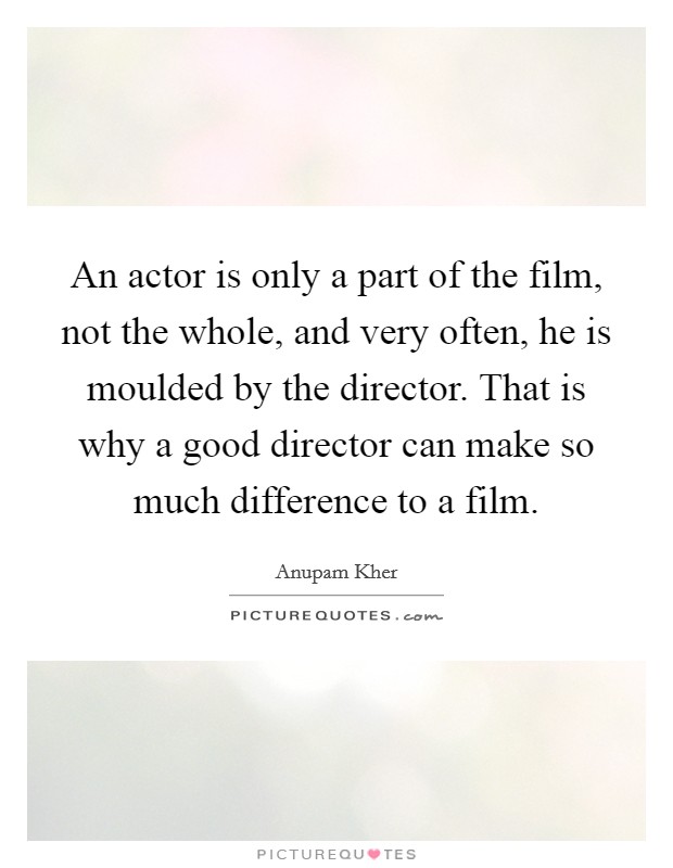 An actor is only a part of the film, not the whole, and very often, he is moulded by the director. That is why a good director can make so much difference to a film. Picture Quote #1