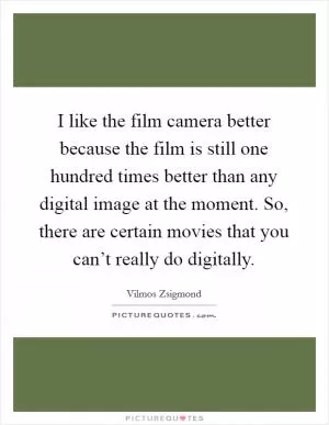 I like the film camera better because the film is still one hundred times better than any digital image at the moment. So, there are certain movies that you can’t really do digitally Picture Quote #1