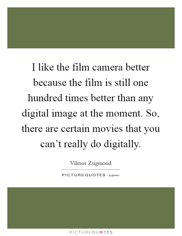 I like the film camera better because the film is still one hundred times better than any digital image at the moment. So, there are certain movies that you can't really do digitally. Picture Quote #1