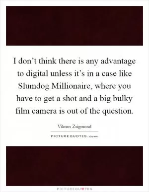 I don’t think there is any advantage to digital unless it’s in a case like Slumdog Millionaire, where you have to get a shot and a big bulky film camera is out of the question Picture Quote #1