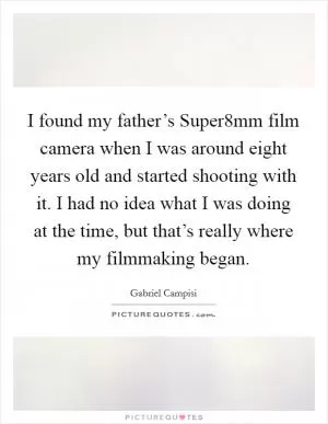 I found my father’s Super8mm film camera when I was around eight years old and started shooting with it. I had no idea what I was doing at the time, but that’s really where my filmmaking began Picture Quote #1
