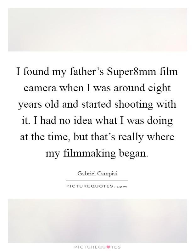 I found my father's Super8mm film camera when I was around eight years old and started shooting with it. I had no idea what I was doing at the time, but that's really where my filmmaking began. Picture Quote #1