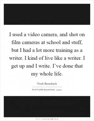 I used a video camera, and shot on film cameras at school and stuff, but I had a lot more training as a writer. I kind of live like a writer. I get up and I write. I’ve done that my whole life Picture Quote #1