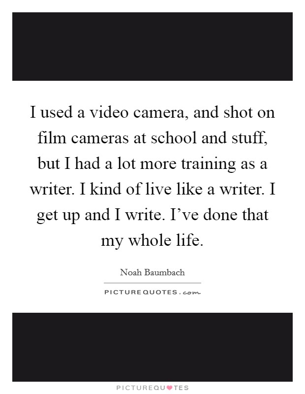 I used a video camera, and shot on film cameras at school and stuff, but I had a lot more training as a writer. I kind of live like a writer. I get up and I write. I've done that my whole life. Picture Quote #1