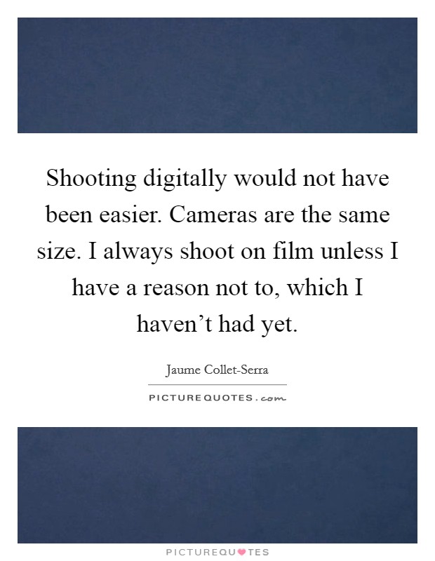 Shooting digitally would not have been easier. Cameras are the same size. I always shoot on film unless I have a reason not to, which I haven't had yet. Picture Quote #1