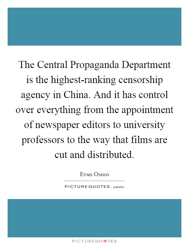 The Central Propaganda Department is the highest-ranking censorship agency in China. And it has control over everything from the appointment of newspaper editors to university professors to the way that films are cut and distributed. Picture Quote #1