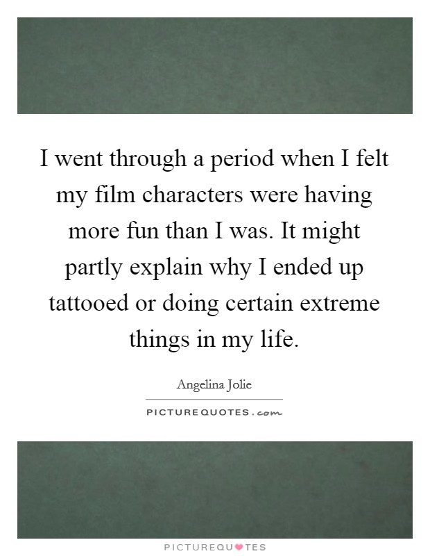 I went through a period when I felt my film characters were having more fun than I was. It might partly explain why I ended up tattooed or doing certain extreme things in my life. Picture Quote #1
