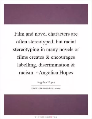 Film and novel characters are often stereotyped, but racial stereotyping in many novels or films creates and encourages labelling, discrimination and racism. ~Angelica Hopes Picture Quote #1