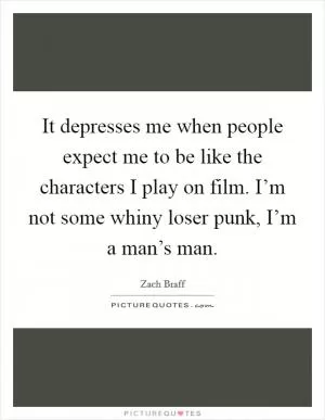 It depresses me when people expect me to be like the characters I play on film. I’m not some whiny loser punk, I’m a man’s man Picture Quote #1