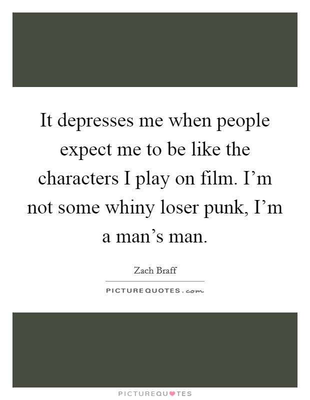 It depresses me when people expect me to be like the characters I play on film. I'm not some whiny loser punk, I'm a man's man. Picture Quote #1