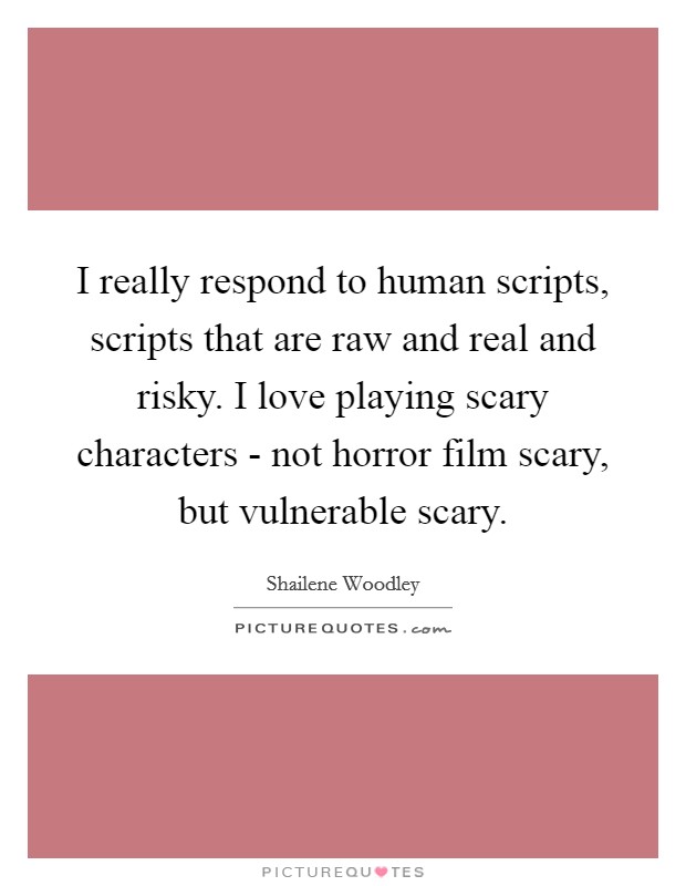 I really respond to human scripts, scripts that are raw and real and risky. I love playing scary characters - not horror film scary, but vulnerable scary. Picture Quote #1