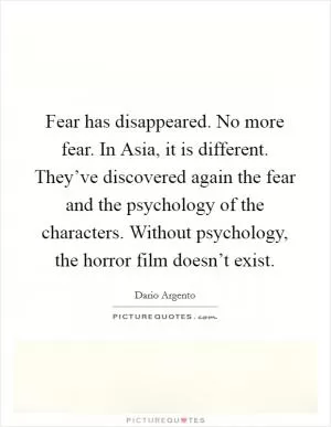 Fear has disappeared. No more fear. In Asia, it is different. They’ve discovered again the fear and the psychology of the characters. Without psychology, the horror film doesn’t exist Picture Quote #1