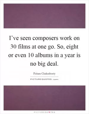I’ve seen composers work on 30 films at one go. So, eight or even 10 albums in a year is no big deal Picture Quote #1