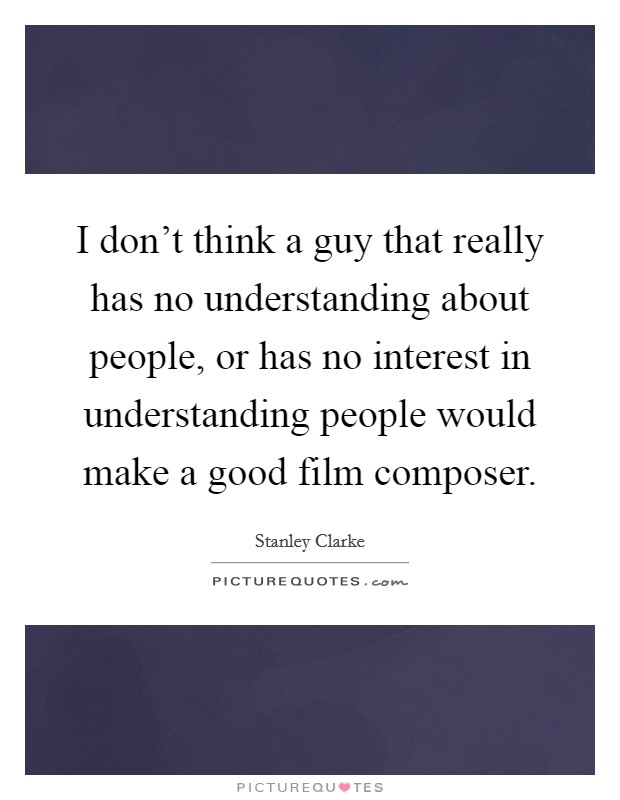 I don't think a guy that really has no understanding about people, or has no interest in understanding people would make a good film composer. Picture Quote #1