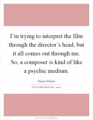 I’m trying to interpret the film through the director’s head, but it all comes out through me. So, a composer is kind of like a psychic medium Picture Quote #1