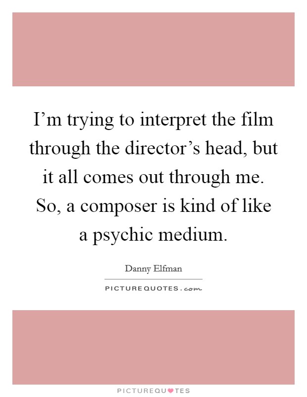 I'm trying to interpret the film through the director's head, but it all comes out through me. So, a composer is kind of like a psychic medium. Picture Quote #1