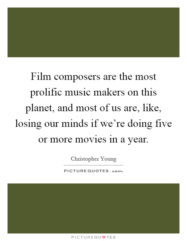 Film composers are the most prolific music makers on this planet, and most of us are, like, losing our minds if we're doing five or more movies in a year. Picture Quote #1