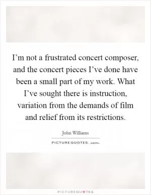 I’m not a frustrated concert composer, and the concert pieces I’ve done have been a small part of my work. What I’ve sought there is instruction, variation from the demands of film and relief from its restrictions Picture Quote #1