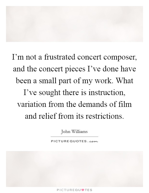 I'm not a frustrated concert composer, and the concert pieces I've done have been a small part of my work. What I've sought there is instruction, variation from the demands of film and relief from its restrictions. Picture Quote #1