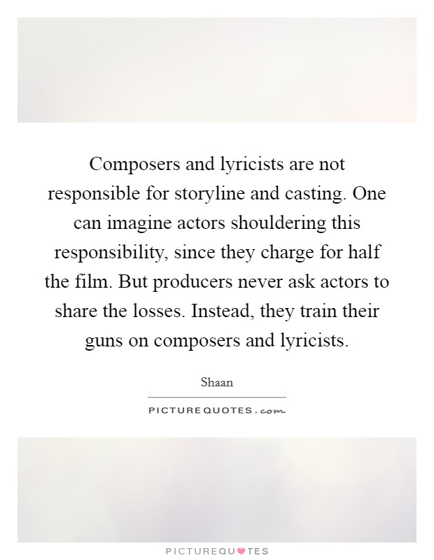 Composers and lyricists are not responsible for storyline and casting. One can imagine actors shouldering this responsibility, since they charge for half the film. But producers never ask actors to share the losses. Instead, they train their guns on composers and lyricists. Picture Quote #1