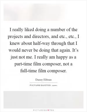 I really liked doing a number of the projects and directors, and etc., etc., I knew about half-way through that I would never be doing that again. It’s just not me. I really am happy as a part-time film composer, not a full-time film composer Picture Quote #1
