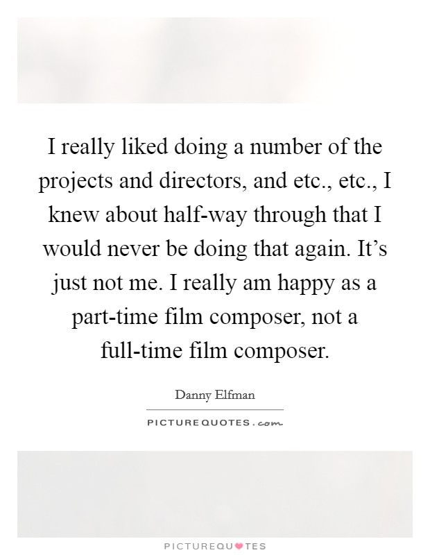I really liked doing a number of the projects and directors, and etc., etc., I knew about half-way through that I would never be doing that again. It's just not me. I really am happy as a part-time film composer, not a full-time film composer. Picture Quote #1