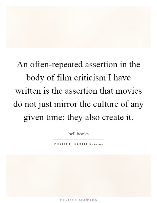 An often-repeated assertion in the body of film criticism I have written is the assertion that movies do not just mirror the culture of any given time; they also create it. Picture Quote #1