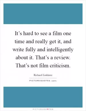 It’s hard to see a film one time and really get it, and write fully and intelligently about it. That’s a review. That’s not film criticism Picture Quote #1