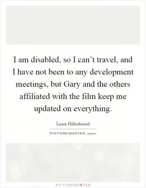 I am disabled, so I can’t travel, and I have not been to any development meetings, but Gary and the others affiliated with the film keep me updated on everything Picture Quote #1