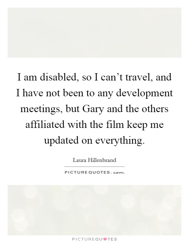 I am disabled, so I can't travel, and I have not been to any development meetings, but Gary and the others affiliated with the film keep me updated on everything. Picture Quote #1