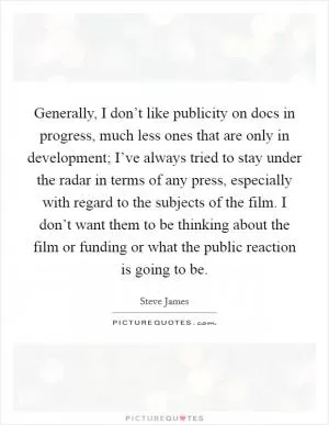 Generally, I don’t like publicity on docs in progress, much less ones that are only in development; I’ve always tried to stay under the radar in terms of any press, especially with regard to the subjects of the film. I don’t want them to be thinking about the film or funding or what the public reaction is going to be Picture Quote #1