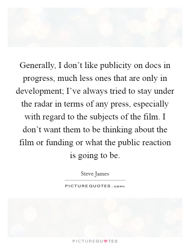 Generally, I don't like publicity on docs in progress, much less ones that are only in development; I've always tried to stay under the radar in terms of any press, especially with regard to the subjects of the film. I don't want them to be thinking about the film or funding or what the public reaction is going to be. Picture Quote #1