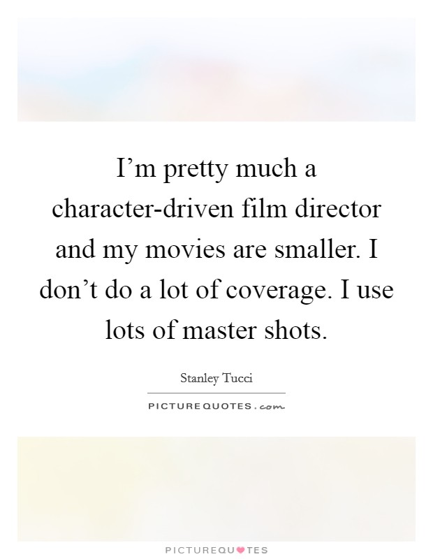 I'm pretty much a character-driven film director and my movies are smaller. I don't do a lot of coverage. I use lots of master shots. Picture Quote #1