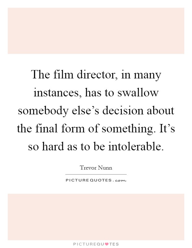The film director, in many instances, has to swallow somebody else's decision about the final form of something. It's so hard as to be intolerable. Picture Quote #1