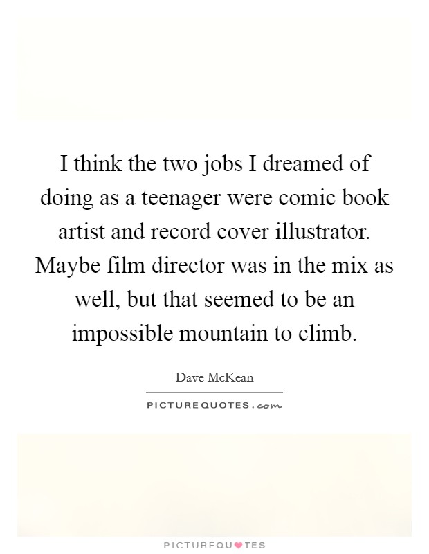 I think the two jobs I dreamed of doing as a teenager were comic book artist and record cover illustrator. Maybe film director was in the mix as well, but that seemed to be an impossible mountain to climb. Picture Quote #1