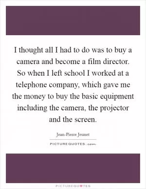 I thought all I had to do was to buy a camera and become a film director. So when I left school I worked at a telephone company, which gave me the money to buy the basic equipment including the camera, the projector and the screen Picture Quote #1