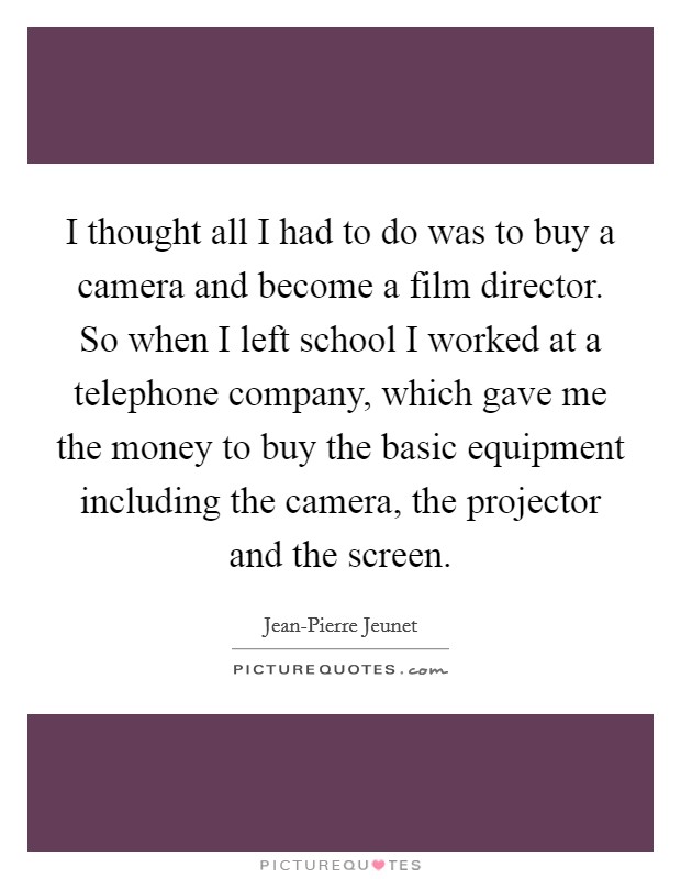 I thought all I had to do was to buy a camera and become a film director. So when I left school I worked at a telephone company, which gave me the money to buy the basic equipment including the camera, the projector and the screen. Picture Quote #1