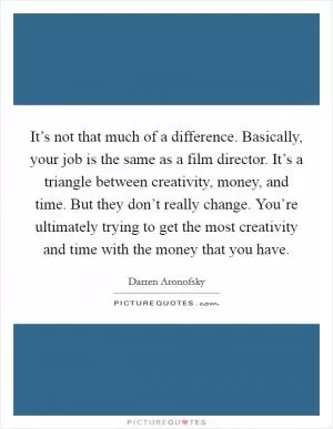 It’s not that much of a difference. Basically, your job is the same as a film director. It’s a triangle between creativity, money, and time. But they don’t really change. You’re ultimately trying to get the most creativity and time with the money that you have Picture Quote #1