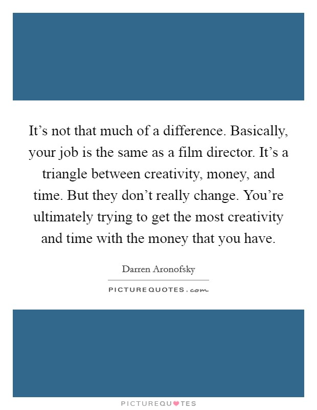 It's not that much of a difference. Basically, your job is the same as a film director. It's a triangle between creativity, money, and time. But they don't really change. You're ultimately trying to get the most creativity and time with the money that you have. Picture Quote #1