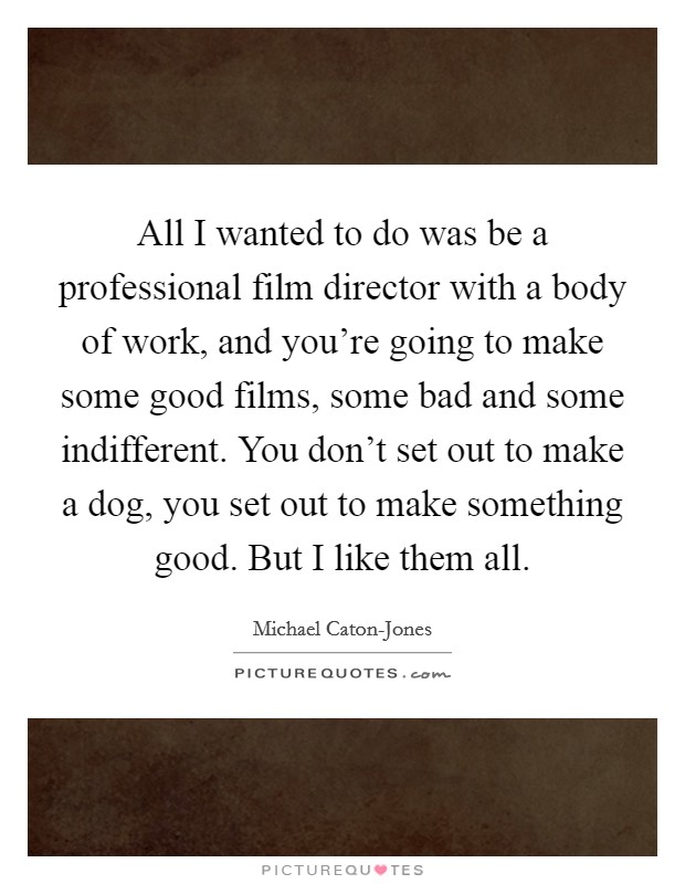 All I wanted to do was be a professional film director with a body of work, and you're going to make some good films, some bad and some indifferent. You don't set out to make a dog, you set out to make something good. But I like them all. Picture Quote #1