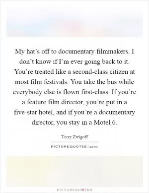 My hat’s off to documentary filmmakers. I don’t know if I’m ever going back to it. You’re treated like a second-class citizen at most film festivals. You take the bus while everybody else is flown first-class. If you’re a feature film director, you’re put in a five-star hotel, and if you’re a documentary director, you stay in a Motel 6 Picture Quote #1