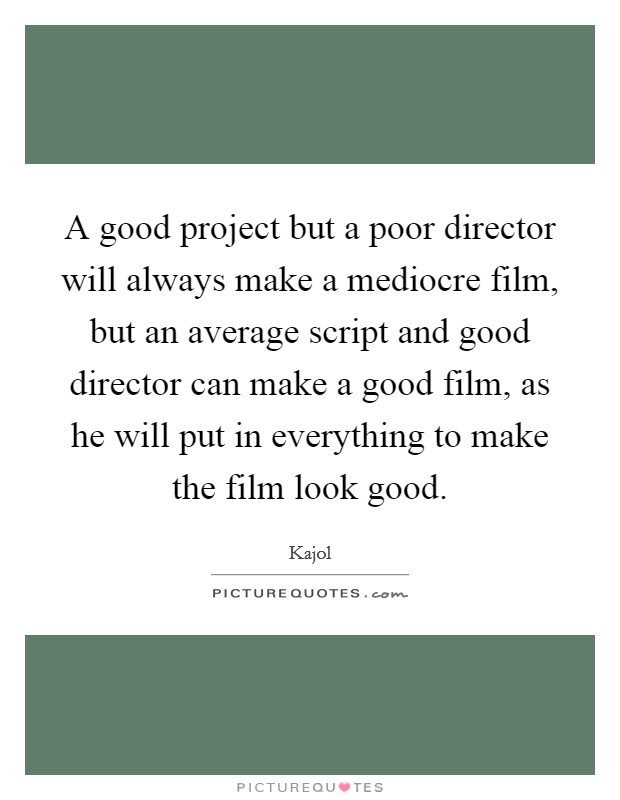 A good project but a poor director will always make a mediocre film, but an average script and good director can make a good film, as he will put in everything to make the film look good. Picture Quote #1
