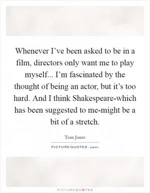Whenever I’ve been asked to be in a film, directors only want me to play myself... I’m fascinated by the thought of being an actor, but it’s too hard. And I think Shakespeare-which has been suggested to me-might be a bit of a stretch Picture Quote #1