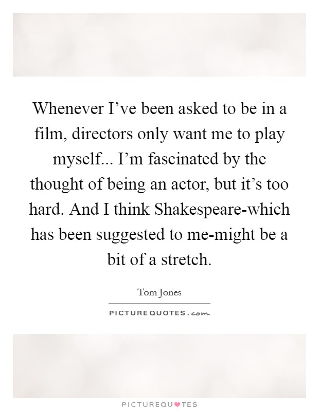 Whenever I've been asked to be in a film, directors only want me to play myself... I'm fascinated by the thought of being an actor, but it's too hard. And I think Shakespeare-which has been suggested to me-might be a bit of a stretch. Picture Quote #1