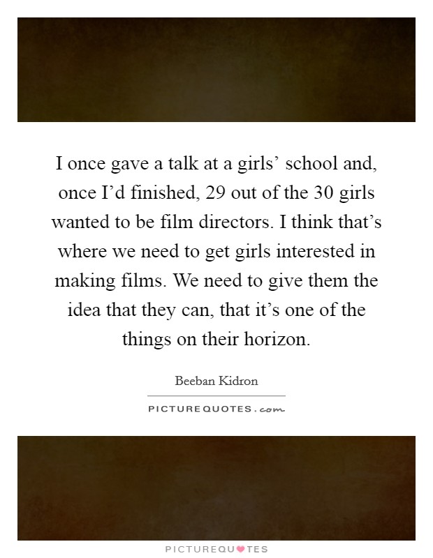 I once gave a talk at a girls' school and, once I'd finished, 29 out of the 30 girls wanted to be film directors. I think that's where we need to get girls interested in making films. We need to give them the idea that they can, that it's one of the things on their horizon. Picture Quote #1