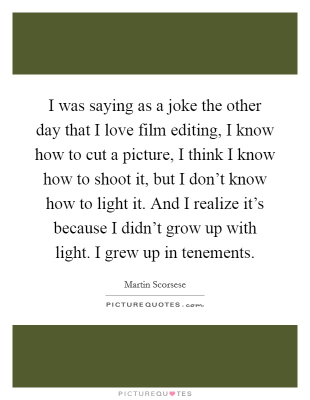 I was saying as a joke the other day that I love film editing, I know how to cut a picture, I think I know how to shoot it, but I don't know how to light it. And I realize it's because I didn't grow up with light. I grew up in tenements. Picture Quote #1