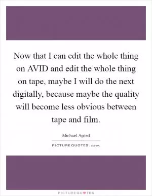 Now that I can edit the whole thing on AVID and edit the whole thing on tape, maybe I will do the next digitally, because maybe the quality will become less obvious between tape and film Picture Quote #1
