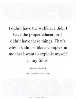 I didn’t have the welfare. I didn’t have the proper education. I didn’t have these things. That’s why it’s almost like a complex in me that I want to explode myself in my films Picture Quote #1