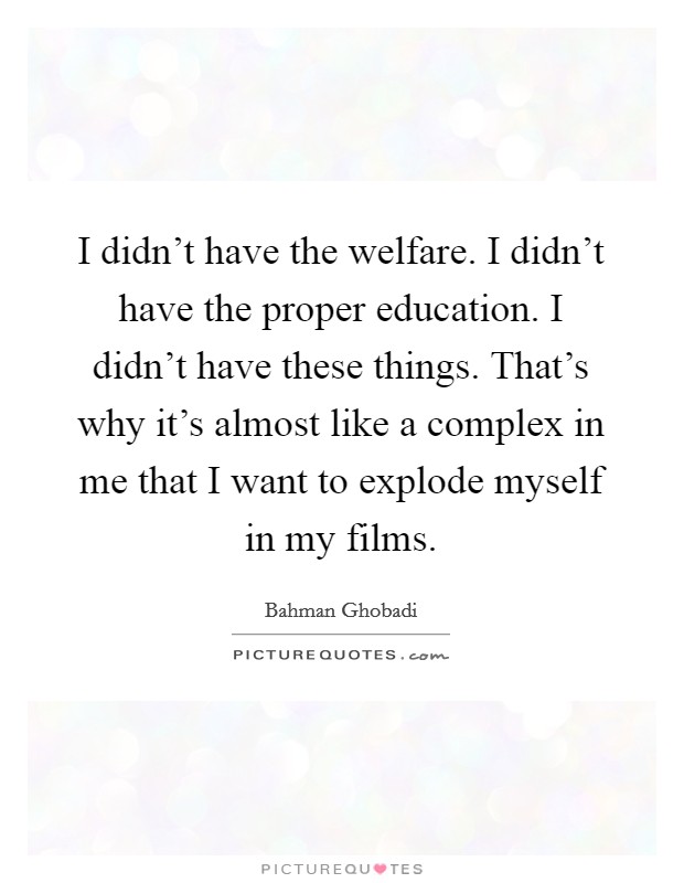 I didn't have the welfare. I didn't have the proper education. I didn't have these things. That's why it's almost like a complex in me that I want to explode myself in my films. Picture Quote #1
