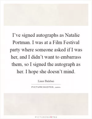 I’ve signed autographs as Natalie Portman. I was at a Film Festival party where someone asked if I was her, and I didn’t want to embarrass them, so I signed the autograph as her. I hope she doesn’t mind Picture Quote #1